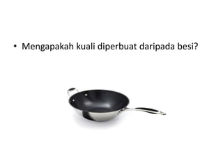• Mengapakah kuali diperbuat daripada besi? 
 