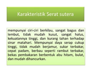 Karakteristik Serat sutera 
mempunyai ciri-ciri berkilau, sangat bagus dan 
lembut, tidak mudah kusut, sangat halus, 
kekuatannya tinggi, dan kurang tahan terhadap 
sinar matahari. Mempunyai daya serap cukup 
tinggi, tidak mudah berjamur, sukar terbakar, 
cepat padam, berbau seperti rambut terbakar, 
bekas pembakaran berbentuk abu hitam, bulat, 
dan mudah dihancurkan. 
 