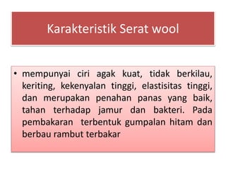 Karakteristik Serat wool 
• mempunyai ciri agak kuat, tidak berkilau, 
keriting, kekenyalan tinggi, elastisitas tinggi, 
dan merupakan penahan panas yang baik, 
tahan terhadap jamur dan bakteri. Pada 
pembakaran terbentuk gumpalan hitam dan 
berbau rambut terbakar 
 