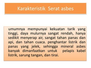 Karakteristik Serat asbes 
umumnya mempunyai kekuatan tarik yang 
tinggi, daya mulurnya sangat rendah, hanya 
sedikit menyerap air, sangat tahan panas dan 
api, dan tahan cuaca. penghantar listrik dan 
panas yang jelek, sehingga mineral asbes 
banyak dimanfaatkan untuk pelapis kabel 
listrik, sarung tangan, dan tirai. 
 