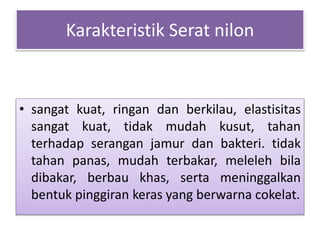 Karakteristik Serat nilon 
• sangat kuat, ringan dan berkilau, elastisitas 
sangat kuat, tidak mudah kusut, tahan 
terhadap serangan jamur dan bakteri. tidak 
tahan panas, mudah terbakar, meleleh bila 
dibakar, berbau khas, serta meninggalkan 
bentuk pinggiran keras yang berwarna cokelat. 
 