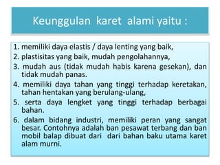 Keunggulan karet alami yaitu : 
1. memiliki daya elastis / daya lenting yang baik, 
2. plastisitas yang baik, mudah pengolahannya, 
3. mudah aus (tidak mudah habis karena gesekan), dan 
tidak mudah panas. 
4. memiliki daya tahan yang tinggi terhadap keretakan, 
tahan hentakan yang berulang-ulang, 
5. serta daya lengket yang tinggi terhadap berbagai 
bahan. 
6. dalam bidang industri, memiliki peran yang sangat 
besar. Contohnya adalah ban pesawat terbang dan ban 
mobil balap dibuat dari dari bahan baku utama karet 
alam murni. 
 