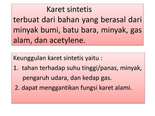 Karet sintetis 
terbuat dari bahan yang berasal dari 
minyak bumi, batu bara, minyak, gas 
alam, dan acetylene. 
Keunggulan karet sintetis yaitu : 
1. tahan terhadap suhu tinggi/panas, minyak, 
pengaruh udara, dan kedap gas. 
2. dapat menggantikan fungsi karet alami. 
 