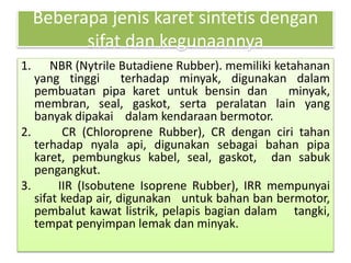 Beberapa jenis karet sintetis dengan 
sifat dan kegunaannya 
1. NBR (Nytrile Butadiene Rubber). memiliki ketahanan 
yang tinggi terhadap minyak, digunakan dalam 
pembuatan pipa karet untuk bensin dan minyak, 
membran, seal, gaskot, serta peralatan lain yang 
banyak dipakai dalam kendaraan bermotor. 
2. CR (Chloroprene Rubber), CR dengan ciri tahan 
terhadap nyala api, digunakan sebagai bahan pipa 
karet, pembungkus kabel, seal, gaskot, dan sabuk 
pengangkut. 
3. IIR (Isobutene Isoprene Rubber), IRR mempunyai 
sifat kedap air, digunakan untuk bahan ban bermotor, 
pembalut kawat listrik, pelapis bagian dalam tangki, 
tempat penyimpan lemak dan minyak. 
 