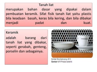 Tanah liat 
merupakan bahan dasar yang dipakai dalam 
pembuatan keramik. Sifat fisik tanah liat yaitu plastis 
bila keadaan basah, keras bila kering, dan bila dibakar 
menjadi padat dan kuat. 
Keramik 
adalah barang dari 
tanah liat yang dibakar, 
seperti gerabah, genteng, 
porselin dan sebagainya. 
 