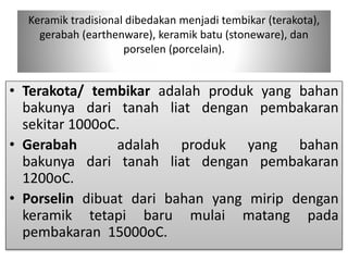 Keramik tradisional dibedakan menjadi tembikar (terakota), 
gerabah (earthenware), keramik batu (stoneware), dan 
porselen (porcelain). 
• Terakota/ tembikar adalah produk yang bahan 
bakunya dari tanah liat dengan pembakaran 
sekitar 1000oC. 
• Gerabah adalah produk yang bahan 
bakunya dari tanah liat dengan pembakaran 
1200oC. 
• Porselin dibuat dari bahan yang mirip dengan 
keramik tetapi baru mulai matang pada 
pembakaran 15000oC. 
 