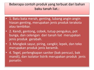 Beberapa contoh produk yang terbuat dari bahan 
baku tanah liat.: 
• 1. Batu bata merah, genting, lubang angin-angin 
hiasan genting, merupakan jenis produk terakota 
atau tembikar. 
• 2. Kendi, gentong, cobek, tutup pengukus, pot 
bunga, dan celengan dari tanah liat merupakan 
jenis produk gerabah. 
• 3. Mangkok sayur, piring, cangkir, lepek, dan teko 
merupakan produk jenis keramik. 
• 4. Tegel, perlengkapan saniter (bak pencuci, bak 
mandi), dan isolator listrik merupakan produk jenis 
porselin. 
 