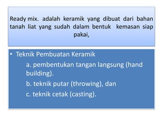 Ready mix. adalah keramik yang dibuat dari bahan 
tanah liat yang sudah dalam bentuk kemasan siap 
pakai, 
• Teknik Pembuatan Keramik 
a. pembentukan tangan langsung (hand 
building). 
b. teknik putar (throwing), dan 
c. teknik cetak (casting). 
 
