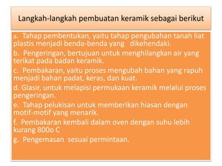 Langkah-langkah pembuatan keramik sebagai berikut 
a. Tahap pembentukan, yaitu tahap pengubahan tanah liat 
plastis menjadi benda-benda yang dikehendaki. 
b. Pengeringan, bertujuan untuk menghilangkan air yang 
terikat pada badan keramik. 
c. Pembakaran, yaitu proses mengubah bahan yang rapuh 
menjadi bahan padat, keras, dan kuat. 
d. Glasir, untuk melapisi permukaan keramik melalui proses 
pengeringan. 
e. Tahap pelukisan untuk memberikan hiasan dengan 
motif-motif yang menarik. 
f. Pembakaran kembali dalam oven dengan suhu lebih 
kurang 800o C 
g. Pengemasan sesuai permintaan. 
 