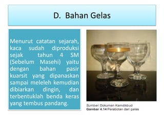 D. Bahan Gelas 
Menurut catatan sejarah, 
kaca sudah diproduksi 
sejak tahun 4 SM 
(Sebelum Masehi) yaitu 
dengan bahan pasir 
kuarsit yang dipanaskan 
sampai meleleh kemudian 
dibiarkan dingin, dan 
terbentuklah benda keras 
yang tembus pandang. 
 