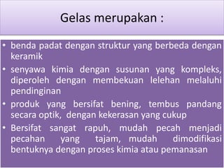 Gelas merupakan : 
• benda padat dengan struktur yang berbeda dengan 
keramik 
• senyawa kimia dengan susunan yang kompleks, 
diperoleh dengan membekuan lelehan melaluhi 
pendinginan 
• produk yang bersifat bening, tembus pandang 
secara optik, dengan kekerasan yang cukup 
• Bersifat sangat rapuh, mudah pecah menjadi 
pecahan yang tajam, mudah dimodifikasi 
bentuknya dengan proses kimia atau pemanasan 
 