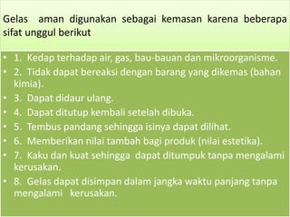 Gelas aman digunakan sebagai kemasan karena beberapa 
sifat unggul berikut 
• 1. Kedap terhadap air, gas, bau-bauan dan mikroorganisme. 
• 2. Tidak dapat bereaksi dengan barang yang dikemas (bahan 
kimia). 
• 3. Dapat didaur ulang. 
• 4. Dapat ditutup kembali setelah dibuka. 
• 5. Tembus pandang sehingga isinya dapat dilihat. 
• 6. Memberikan nilai tambah bagi produk (nilai estetika). 
• 7. Kaku dan kuat sehingga dapat ditumpuk tanpa mengalami 
kerusakan. 
• 8. Gelas dapat disimpan dalam jangka waktu panjang tanpa 
mengalami kerusakan. 
 