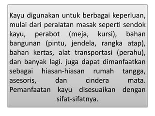 Kayu digunakan untuk berbagai keperluan, 
mulai dari peralatan masak seperti sendok 
kayu, perabot (meja, kursi), bahan 
bangunan (pintu, jendela, rangka atap), 
bahan kertas, alat transportasi (perahu), 
dan banyak lagi. juga dapat dimanfaatkan 
sebagai hiasan-hiasan rumah tangga, 
asesoris, dan cindera mata. 
Pemanfaatan kayu disesuaikan dengan 
sifat-sifatnya. 
 