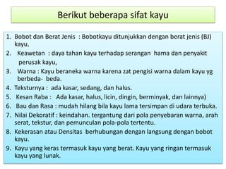 Berikut beberapa sifat kayu 
1. Bobot dan Berat Jenis : Bobotkayu ditunjukkan dengan berat jenis (BJ) 
kayu, 
2. Keawetan : daya tahan kayu terhadap serangan hama dan penyakit 
perusak kayu, 
3. Warna : Kayu beraneka warna karena zat pengisi warna dalam kayu yg 
berbeda- beda. 
4. Teksturnya : ada kasar, sedang, dan halus. 
5. Kesan Raba : Ada kasar, halus, licin, dingin, berminyak, dan lainnya) 
6. Bau dan Rasa : mudah hilang bila kayu lama tersimpan di udara terbuka. 
7. Nilai Dekoratif : keindahan. tergantung dari pola penyebaran warna, arah 
serat, tekstur, dan pemunculan pola-pola tertentu. 
8. Kekerasan atau Densitas berhubungan dengan langsung dengan bobot 
kayu. 
9. Kayu yang keras termasuk kayu yang berat. Kayu yang ringan termasuk 
kayu yang lunak. 
