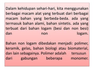 Dalam kehidupan sehari-hari, kita menggunakan 
berbagai macam alat yang terbuat dari berbagai 
macam bahan yang berbeda-beda. ada yang 
termasuk bahan alami, bahan sintetis. ada yang 
terbuat dari bahan logam (besi dan non besi) 
dan non logam. 
Bahan non logam dibedakan menjadi: polimer, 
keramik, gelas, bahan biologi atau biomaterial, 
dan lain sebagainya. Polimer adalah tersusun 
dari gabungan beberapa monomer. 
 