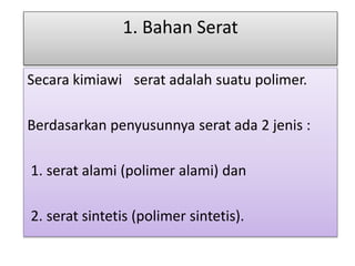 1. Bahan Serat 
Secara kimiawi serat adalah suatu polimer. 
Berdasarkan penyusunnya serat ada 2 jenis : 
1. serat alami (polimer alami) dan 
2. serat sintetis (polimer sintetis). 
 