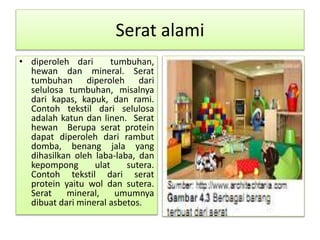 Serat alami 
• diperoleh dari tumbuhan, 
hewan dan mineral. Serat 
tumbuhan diperoleh dari 
selulosa tumbuhan, misalnya 
dari kapas, kapuk, dan rami. 
Contoh tekstil dari selulosa 
adalah katun dan linen. Serat 
hewan Berupa serat protein 
dapat diperoleh dari rambut 
domba, benang jala yang 
dihasilkan oleh laba-laba, dan 
kepompong ulat sutera. 
Contoh tekstil dari serat 
protein yaitu wol dan sutera. 
Serat mineral, umumnya 
dibuat dari mineral asbetos. 
 