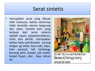 Serat sintetis 
• merupakan serat yang dibuat 
oleh manusia, bahan dasarnya 
tidak tersedia secara langsung 
dari alam. Contoh kain yang 
terbuat dari serat sintetis 
adalah rayon, polyester,dakron, 
nilon dan akrilik. merupakan 
bahan baku pembuatan sarung 
tangan yg tebal, kaus kaki, baju, 
kain parasut, tali tambang, 
benang jahit, karpet, jok mobil, 
terpal hujan, dan baju tahan 
air. 
 