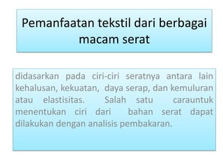 Pemanfaatan tekstil dari berbagai 
macam serat 
didasarkan pada ciri-ciri seratnya antara lain 
kehalusan, kekuatan, daya serap, dan kemuluran 
atau elastisitas. Salah satu carauntuk 
menentukan ciri dari bahan serat dapat 
dilakukan dengan analisis pembakaran. 
 