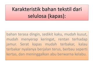 Karakteristik bahan tekstil dari 
selulosa (kapas): 
bahan terasa dingin, sedikit kaku, mudah kusut, 
mudah menyerap keringat, rentan terhadap 
jamur. Serat kapas mudah terbakar, kalau 
terbakar nyalanya berjalan terus, berbau seperti 
kertas, dan meninggalkan abu berwarna kelabu. 
 