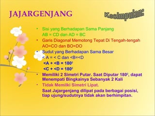 JAJARGENJANG 
• Sisi yang Berhadapan Sama Panjang 
AB = CD dan AD = BC 
• Garis Diagonal Memotong Tepat Di Tengah-tengah 
AO=CO dan BO=DO 
• Sudut yang Berhadapan Sama Besar 
< A = < C dan <B=<D 
<A + <B = 180O 
<C + <D = 180O 
• Memiliki 2 Simetri Putar. Saat Diputar 180O, dapat 
Menempati Bingkainya Sebanyak 2 Kali 
• Tidak Memilki Simetri Lipat. 
Saat Jajargenjang dilipat pada berbagai posisi, 
tiap ujung/sudutnya tidak akan berhimpitan. 
 