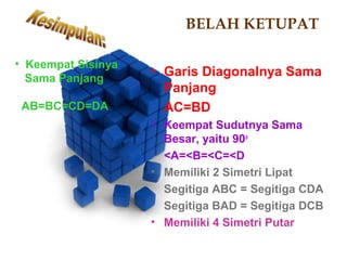 BELAH KETUPAT 
• Garis Diagonalnya Sama 
Panjang 
AC=BD 
• Keempat Sudutnya Sama 
Besar, yaitu 90o 
<A=<B=<C=<D 
• Memiliki 2 Simetri Lipat 
Segitiga ABC = Segitiga CDA 
Segitiga BAD = Segitiga DCB 
• Memiliki 4 Simetri Putar 
• Keempat Sisinya 
Sama Panjang 
AB=BC=CD=DA 
 
