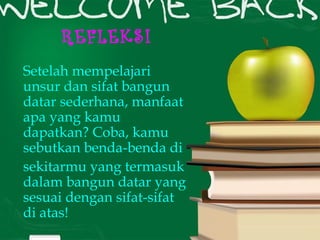 REFLEKSI 
Setelah mempelajari 
unsur dan sifat bangun 
datar sederhana, manfaat 
apa yang kamu 
dapatkan? Coba, kamu 
sebutkan benda-benda di 
sekitarmu yang termasuk 
dalam bangun datar yang 
sesuai dengan sifat-sifat 
di atas! 
