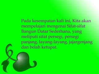 Pada kesempatan kali ini, Kita akan 
mempelajari mengenai Sifat-sifat 
Bangun Datar Sederhana, yang 
meliputi sifat persegi, persegi 
panjang, layang-layang, jajargenjang 
dan belah ketupat. 
 