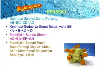 PERSEGI 
• Keempat Sisinya Sama Panjang 
AB=BC=CD=AD 
• Keempat Sudutnya Sama Besar, yaitu 90o 
<A=<B=<C=<D 
• Memiliki 4 Sumbu Simetri 
AC=BD=EF=GH 
• Memiliki 4 Simetri Putar 
Saat Persegi Diputar, Maka 
Akan Menempati Bingkainya 
Sebanyak 4 Kali. 
 