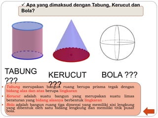  Apa yang dimaksud dengan Tabung, Kerucut dan
Bola?
 Tabung merupakan bangun ruang berupa prisma tegak dengan
bidang alas dan atas berupa lingkaran
 Kerucut adalah suatu bangun yang merupakan suatu limas
beraturan yang bidang alasnya berbentuk lingkaran
 Bola adalah bangun ruang tiga dimensi yang memiliki sisi lengkung
yang dibentuk oleh satu bidang lengkung dan memiliki titik pusat
bola.
TABUNG
???
KERUCUT
???
BOLA ???
 