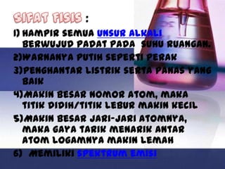 :
1) Hampir semua unsur alkali
   berwujud padat pada suhu ruangan.
2)Warnanya putih seperti perak
3)Penghantar listrik serta panas yang
   baik
4)Makin besar nomor atom, maka
   titik didih/titik lebur makin kecil
5)Makin besar jari-jari atomnya,
   maka gaya tarik menarik antar
   atom logamnya makin lemah
6) Memiliki spektrum emisi
 