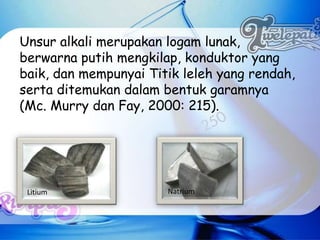 Unsur alkali merupakan logam lunak,
berwarna putih mengkilap, konduktor yang
baik, dan mempunyai Titik leleh yang rendah,
serta ditemukan dalam bentuk garamnya
(Mc. Murry dan Fay, 2000: 215).




 Litium                Natrium
 