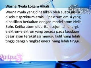 Warna Nyala Logam Alkali
Warna nyala yang dihasilkan oleh suatu unsur
disebut sprektum emisi. Spektrum emisi yang
dihasilkan berkaitan dengan model atom Neils
Bohr. Ketika atom diberikan sejumlah energi,
elektron-elektron yang berada pada keadaan
dasar akan tereksitasi menuju kulit yang lebih
tinggi dengan ringkat energi yang lebih tinggi.
 