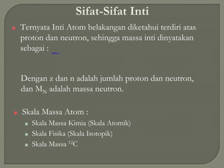 Sifat-Sifat Inti
■ Ternyata Inti Atom belakangan diketahui terdiri atas
proton dan neutron, sehingga massa inti dinyatakan
sebagai :
Dengan z dan n adalah jumlah proton dan neutron,
dan MN adalah massa neutron.
■ Skala Massa Atom :
■ Skala Massa Kimia (Skala Atomik)
■ Skala Fisika (Skala Isotopik)
■ Skala Massa 12C
 