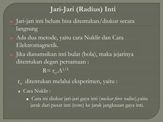 Jari-Jari (Radius) Inti
■ Jari-jari inti belum bisa ditentukan/diukur secara
langsung
■ Ada dua metode, yaitu cara Nuklir dan Cara
Elektromagnetik.
■ Jika diasumsikan inti bulat (bola), maka jejarinya
ditentukan degan persamaan :
R= ro.A1/3
ro ditentukan melalui eksperimen, yaitu :
■ Cara Nuklir :
■ Cara ini diukur jari-jari gaya inti (nuclear force radius),yaitu
jarak dari pusat inti (core) ke jarak jangkauan gaya inti.
 