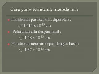 Cara yang termasuk metode ini :
■ Hamburan partikel alfa, diperoleh :
ro=1,414 x 10-13 cm
■ Peluruhan alfa dengan hasil :
ro=1,48 x 10-13 cm
■ Hamburan neutron cepat dengan hasil :
ro=1,37 x 10-13 cm
 