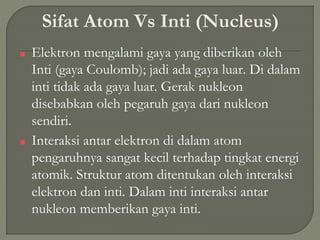 Sifat Atom Vs Inti (Nucleus)
■ Elektron mengalami gaya yang diberikan oleh
Inti (gaya Coulomb); jadi ada gaya luar. Di dalam
inti tidak ada gaya luar. Gerak nukleon
disebabkan oleh pegaruh gaya dari nukleon
sendiri.
■ Interaksi antar elektron di dalam atom
pengaruhnya sangat kecil terhadap tingkat energi
atomik. Struktur atom ditentukan oleh interaksi
elektron dan inti. Dalam inti interaksi antar
nukleon memberikan gaya inti.
 