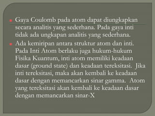 ■ Gaya Coulomb pada atom dapat diungkapkan
secara analitis yang sederhana. Pada gaya inti
tidak ada ungkapan analitis yang sederhana.
■ Ada kemiripan antara struktur atom dan inti.
Pada Inti Atom berlaku juga hukum-hukum
Fisika Kuantum, inti atom memiliki keadaan
dasar (ground state) dan keadaan tereksitasi. Jika
inti tereksitasi, maka akan kembali ke keadaan
dasar dengan memancarkan sinar gamma. Atom
yang tereksitasi akan kembali ke keadaan dasar
dengan memancarkan sinar-X
 