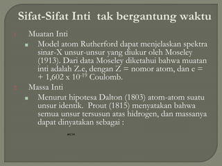 Sifat-Sifat Inti tak bergantung waktu
1. Muatan Inti
■ Model atom Rutherford dapat menjelaskan spektra
sinar-X unsur-unsur yang diukur oleh Moseley
(1913). Dari data Moseley diketahui bahwa muatan
inti adalah Z.e, dengan Z = nomor atom, dan e =
+ 1,602 x 10-19 Coulomb.
2. Massa Inti
■ Menurut hipotesa Dalton (1803) atom-atom suatu
unsur identik. Prout (1815) menyatakan bahwa
semua unsur tersusun atas hidrogen, dan massanya
dapat dinyatakan sebagai :
 