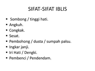 SIFAT-SIFAT IBLIS
 Sombong / tinggi hati.
 Angkuh.
 Congkak.
 Sesat.
 Pembohong / dusta / sumpah palsu.
 Ingkar janji.
 Iri Hati / Dengki.
 Pembenci / Pendendam.
 