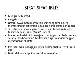 SIFAT-SIFAT IBLIS
 Mungkar / Murtad.
 Pengkhianat
 Nafsu Lawwamah (marah,riak,sombong,fitnah,suka
membicarakan aib orang lain,cinta harta dunia dan tahta)
 Tertutup-nya semua panca indera dari kebaikan (mata,
telinga, tangan, kaki, Mulut/lisan, dll).
 Malas beribadah (ini pekerjaan dan tugas dari bala tentara
setan / iblis bernama " Mutawaqi " agar manusia enggan
mengerjakan sholat)
 Perusak Iman (Mengajak untuk bermaksiat, musyrik, kafir,
dll)
 Bertindak melampui batas kekuasaan Allah.
 