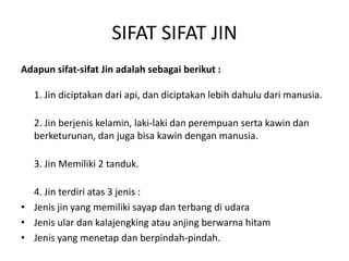 SIFAT SIFAT JIN
Adapun sifat-sifat Jin adalah sebagai berikut :
1. Jin diciptakan dari api, dan diciptakan lebih dahulu dari manusia.
2. Jin berjenis kelamin, laki-laki dan perempuan serta kawin dan
berketurunan, dan juga bisa kawin dengan manusia.
3. Jin Memiliki 2 tanduk.
4. Jin terdiri atas 3 jenis :
• Jenis jin yang memiliki sayap dan terbang di udara
• Jenis ular dan kalajengking atau anjing berwarna hitam
• Jenis yang menetap dan berpindah-pindah.
 