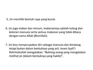 5. Jin memiliki bentuk rupa yang buruk.
6. Jin juga makan dan minum, makanannya adalah tulang dan
kotoran manusia serta semua makanan yang tidak dibaca
dengan nama Allah (Bismillah).
7. Jin bisa menyerupakan diri sebagai manusia dan binatang
tetapi bukan dalam bentuknya yang asli, Imam Syafi'I
Rahimahullah mengatakan: "Bohong orang yang mengatakan
melihat jin (dalam bentuknya yang hakiki)".
 