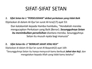 SIFAT-SIFAT SETAN
1. Sifat Setan ke-1 “PERSELISIHAN” akibat perkataan yang tidak Baik
Dijelaskan di dalam Al-Qur’an surat Al-Isra(17) ayat 53:
Dan katakanlah kepada Hamba-hambaku, “Hendaklah mereka
mengucapkan Perkataan yang Baik (Benar). Sesungguhnya Setan
itu menimbulkan perselisihan diantara mereka. Sesungguhnya
Setan itu musuh nyata bagi manusia”
2. Sifat Setan Ke- 2 “BERBUAT JAHAT ATAU KEJI”
Dijelaskan di dalam Al-Qur’an surat Al-Baqarah(2) ayat 169:
“Sesungguhnya Setan itu hanya menyuruh kamu berbuat Jahat dan Keji, dan
mengatakan kepada Allah yang tidak kamu ketahui”
 