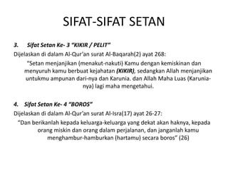 SIFAT-SIFAT SETAN
3. Sifat Setan Ke- 3 “KIKIR / PELIT”
Dijelaskan di dalam Al-Qur’an surat Al-Baqarah(2) ayat 268:
“Setan menjanjikan (menakut-nakuti) Kamu dengan kemiskinan dan
menyuruh kamu berbuat kejahatan (KIKIR), sedangkan Allah menjanjikan
untukmu ampunan dari-nya dan Karunia. dan Allah Maha Luas (Karunia-
nya) lagi maha mengetahui.
4. Sifat Setan Ke- 4 “BOROS”
Dijelaskan di dalam Al-Qur’an surat Al-Isra(17) ayat 26-27:
“Dan berikanlah kepada keluarga-keluarga yang dekat akan haknya, kepada
orang miskin dan orang dalam perjalanan, dan janganlah kamu
menghambur-hamburkan (hartamu) secara boros” (26)
 