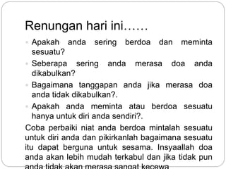 Renungan hari ini……
 Apakah anda sering berdoa dan meminta
sesuatu?
 Seberapa sering anda merasa doa anda
dikabulkan?
 Bagaimana tanggapan anda jika merasa doa
anda tidak dikabulkan?.
 Apakah anda meminta atau berdoa sesuatu
hanya untuk diri anda sendiri?.
Coba perbaiki niat anda berdoa mintalah sesuatu
untuk diri anda dan pikirkanlah bagaimana sesuatu
itu dapat berguna untuk sesama. Insyaallah doa
anda akan lebih mudah terkabul dan jika tidak pun
 