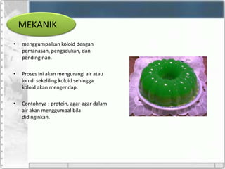 MEKANIK
• menggumpalkan koloid dengan
pemanasan, pengadukan, dan
pendinginan.
• Proses ini akan mengurangi air atau
ion di sekeliling koloid sehingga
koloid akan mengendap.
• Contohnya : protein, agar-agar dalam
air akan menggumpal bila
didinginkan.
 