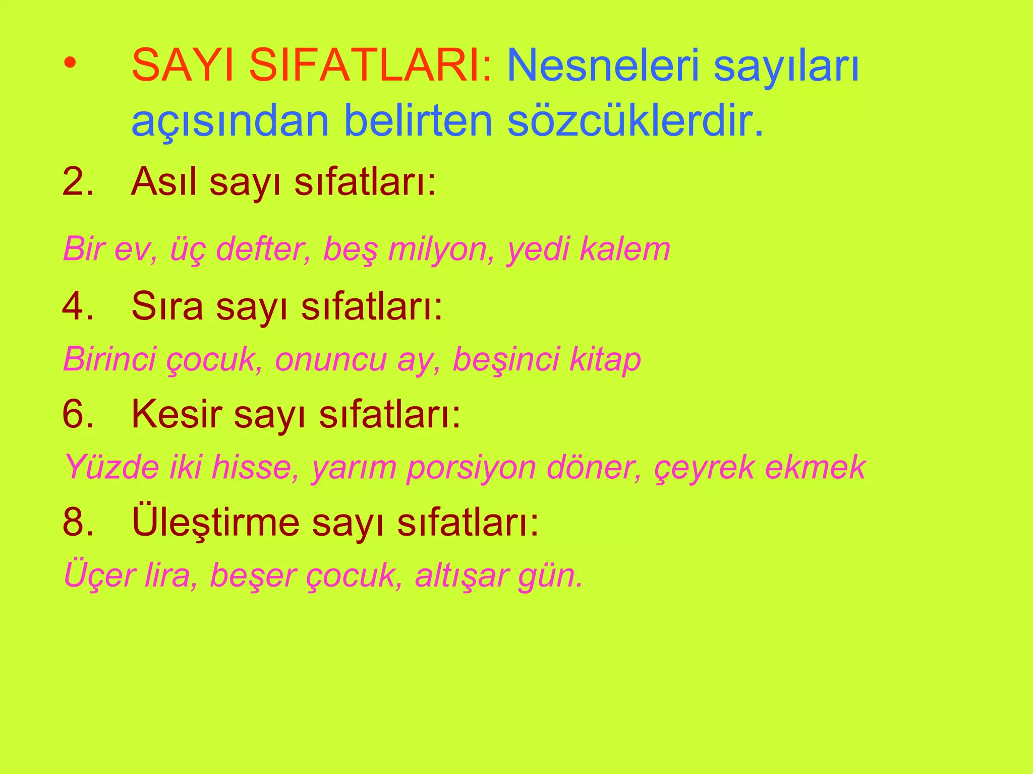 SAYI SIFATLARI:   Nesneleri sayıları açısından belirten sözcüklerdir. Asıl sayı sıfatları: Bir ev, üç defter, beş milyon, yedi kalem   Sıra sayı sıfatları: Birinci çocuk, onuncu ay, beşinci kitap Kesir sayı sıfatları: Yüzde iki hisse, yarım porsiyon döner, çeyrek ekmek Üleştirme sayı sıfatları: Üçer lira, beşer çocuk, altışar gün. 