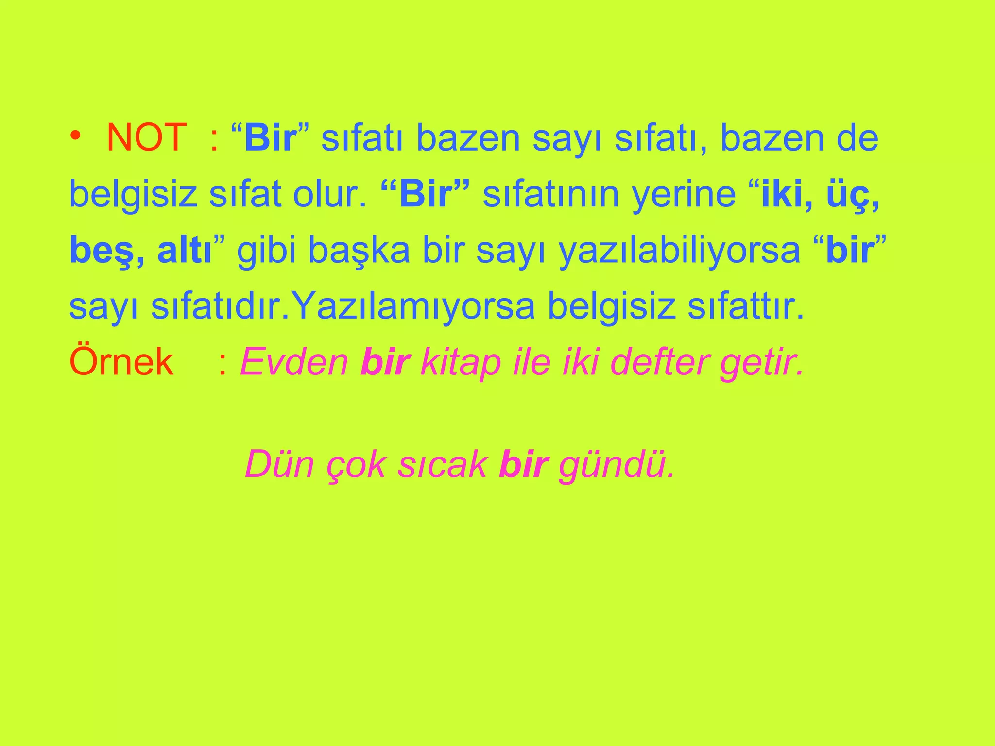 NOT  :   “ Bir ” sıfatı bazen sayı sıfatı, bazen de  belgisiz sıfat olur.  “Bir”  sıfatının yerine “ iki, üç, beş, altı ” gibi başka bir sayı yazılabiliyorsa “ bir ” sayı sıfatıdır.Yazılamıyorsa belgisiz sıfattır. Örnek  :   Evden  bir  kitap ile iki defter getir.      Dün çok sıcak  bir  gündü.     