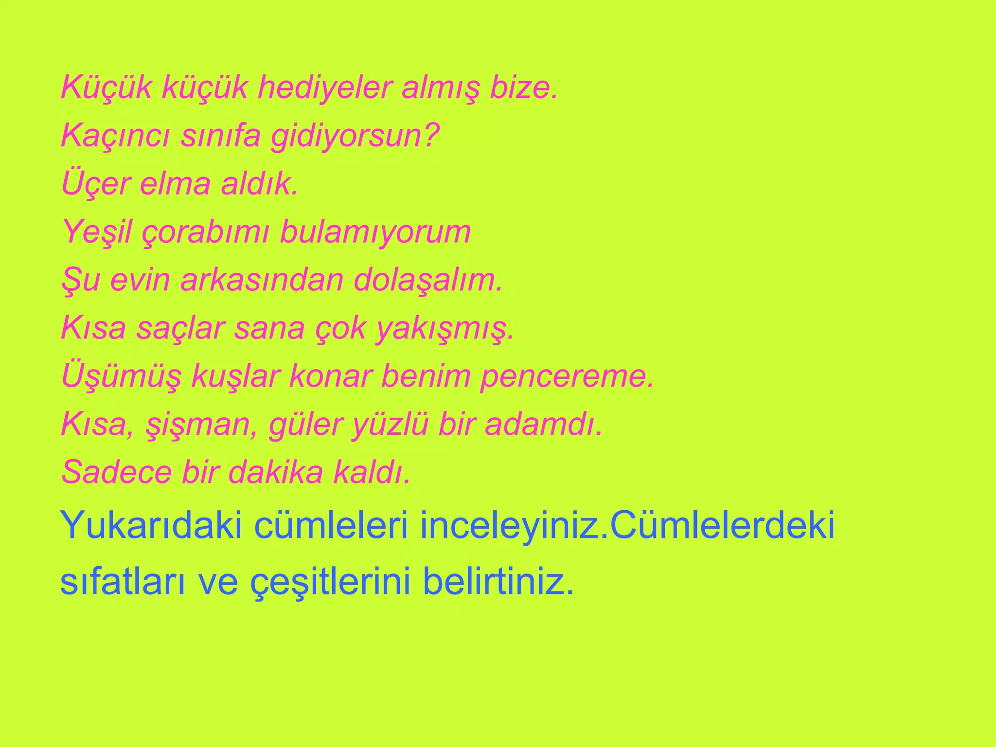 Küçük küçük hediyeler almış bize. Kaçıncı sınıfa gidiyorsun? Üçer elma aldık. Yeşil çorabımı bulamıyorum Şu evin arkasından dolaşalım. Kısa saçlar sana çok yakışmış. Üşümüş kuşlar konar benim pencereme. Kısa, şişman, güler yüzlü bir adamdı. Sadece bir dakika kaldı. Yukarıdaki cümleleri inceleyiniz.Cümlelerdeki sıfatları ve çeşitlerini belirtiniz. 